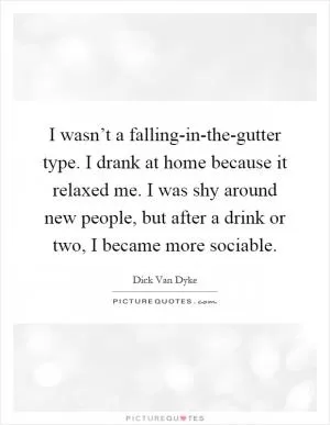 I wasn’t a falling-in-the-gutter type. I drank at home because it relaxed me. I was shy around new people, but after a drink or two, I became more sociable Picture Quote #1