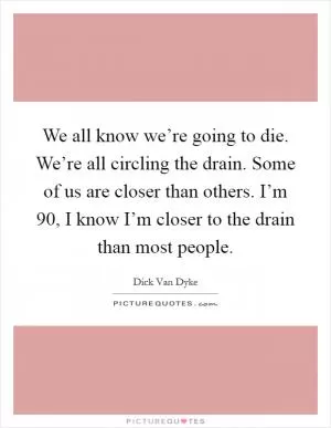 We all know we’re going to die. We’re all circling the drain. Some of us are closer than others. I’m 90, I know I’m closer to the drain than most people Picture Quote #1