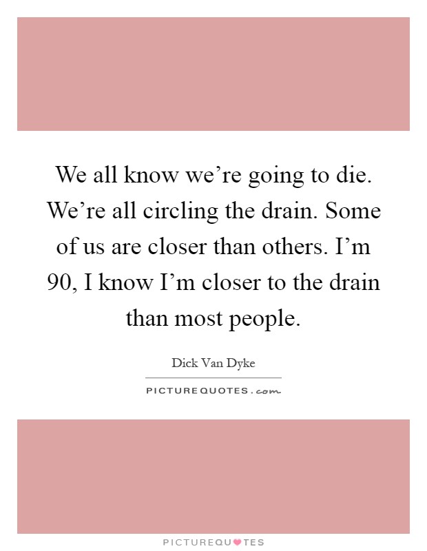 We all know we're going to die. We're all circling the drain. Some of us are closer than others. I'm 90, I know I'm closer to the drain than most people Picture Quote #1
