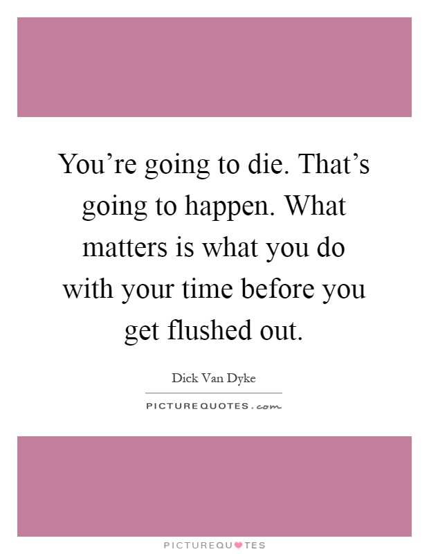 You're going to die. That's going to happen. What matters is what you do with your time before you get flushed out Picture Quote #1