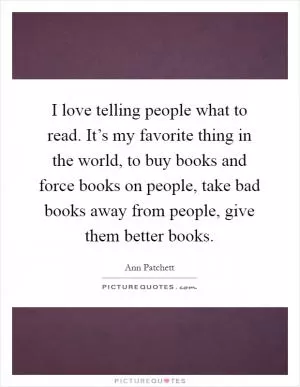 I love telling people what to read. It’s my favorite thing in the world, to buy books and force books on people, take bad books away from people, give them better books Picture Quote #1