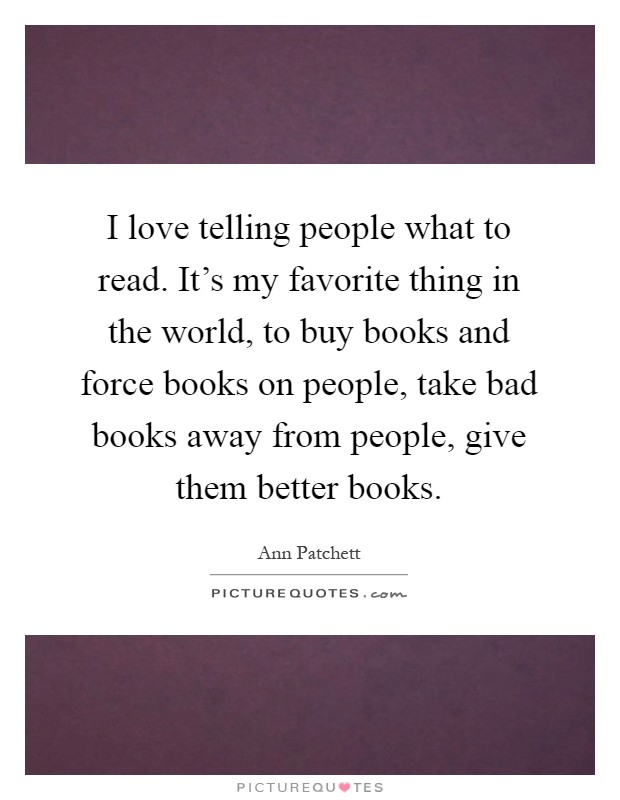 I love telling people what to read. It's my favorite thing in the world, to buy books and force books on people, take bad books away from people, give them better books Picture Quote #1