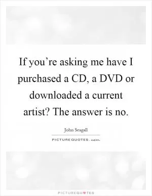 If you’re asking me have I purchased a CD, a DVD or downloaded a current artist? The answer is no Picture Quote #1