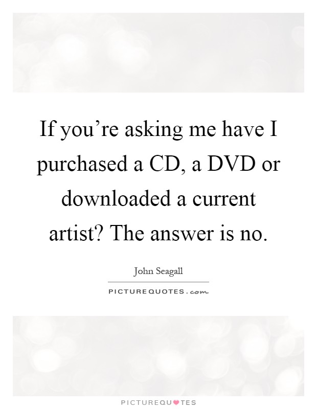 If you're asking me have I purchased a CD, a DVD or downloaded a current artist? The answer is no Picture Quote #1