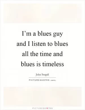 I’m a blues guy and I listen to blues all the time and blues is timeless Picture Quote #1