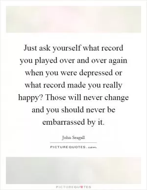 Just ask yourself what record you played over and over again when you were depressed or what record made you really happy? Those will never change and you should never be embarrassed by it Picture Quote #1
