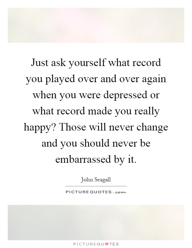 Just ask yourself what record you played over and over again when you were depressed or what record made you really happy? Those will never change and you should never be embarrassed by it Picture Quote #1
