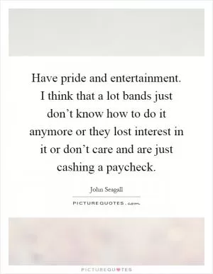 Have pride and entertainment. I think that a lot bands just don’t know how to do it anymore or they lost interest in it or don’t care and are just cashing a paycheck Picture Quote #1