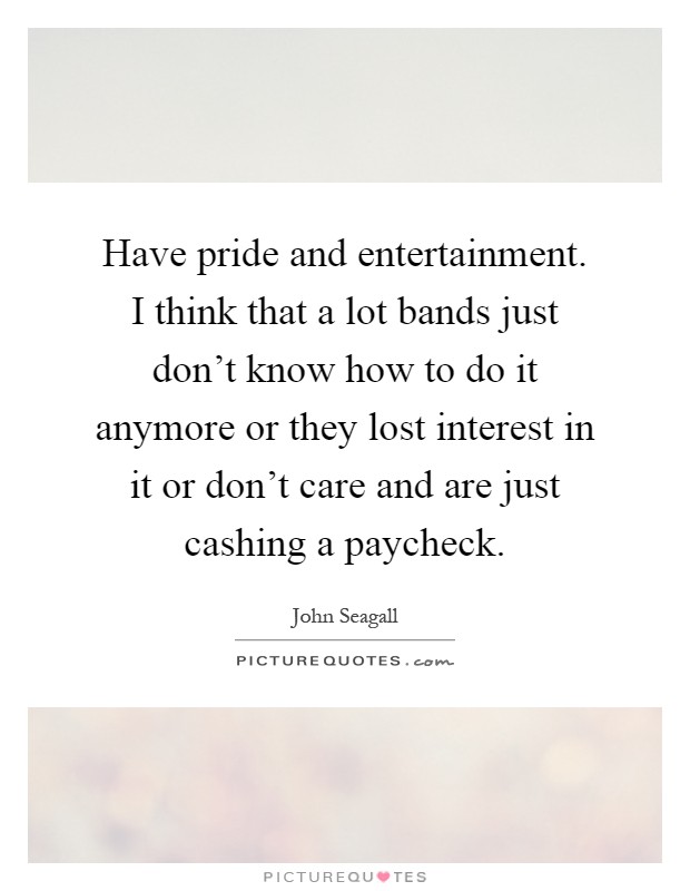 Have pride and entertainment. I think that a lot bands just don't know how to do it anymore or they lost interest in it or don't care and are just cashing a paycheck Picture Quote #1