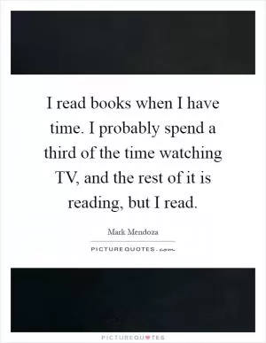 I read books when I have time. I probably spend a third of the time watching TV, and the rest of it is reading, but I read Picture Quote #1