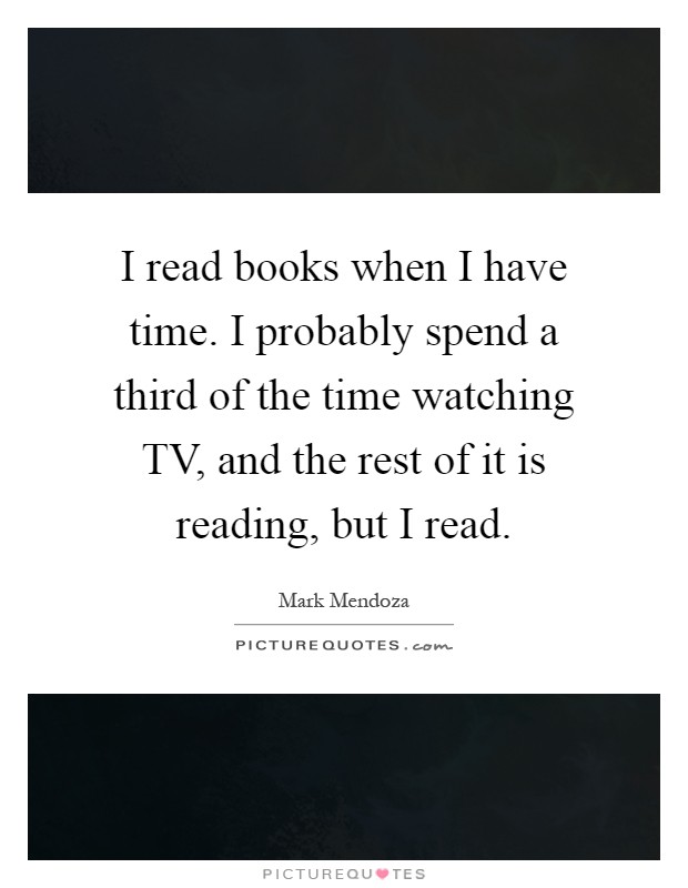 I read books when I have time. I probably spend a third of the time watching TV, and the rest of it is reading, but I read Picture Quote #1