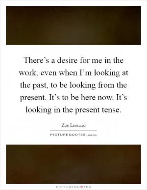 There’s a desire for me in the work, even when I’m looking at the past, to be looking from the present. It’s to be here now. It’s looking in the present tense Picture Quote #1