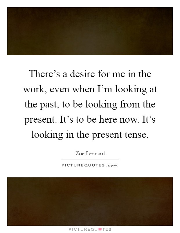 There's a desire for me in the work, even when I'm looking at the past, to be looking from the present. It's to be here now. It's looking in the present tense Picture Quote #1