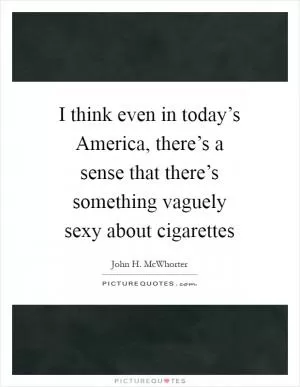 I think even in today’s America, there’s a sense that there’s something vaguely sexy about cigarettes Picture Quote #1