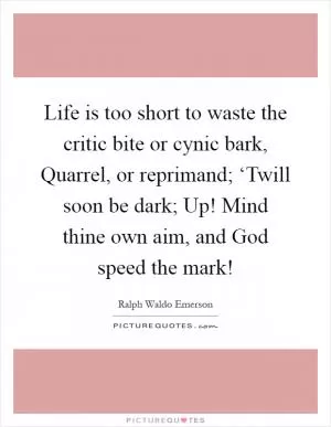 Life is too short to waste the critic bite or cynic bark, Quarrel, or reprimand; ‘Twill soon be dark; Up! Mind thine own aim, and God speed the mark! Picture Quote #1