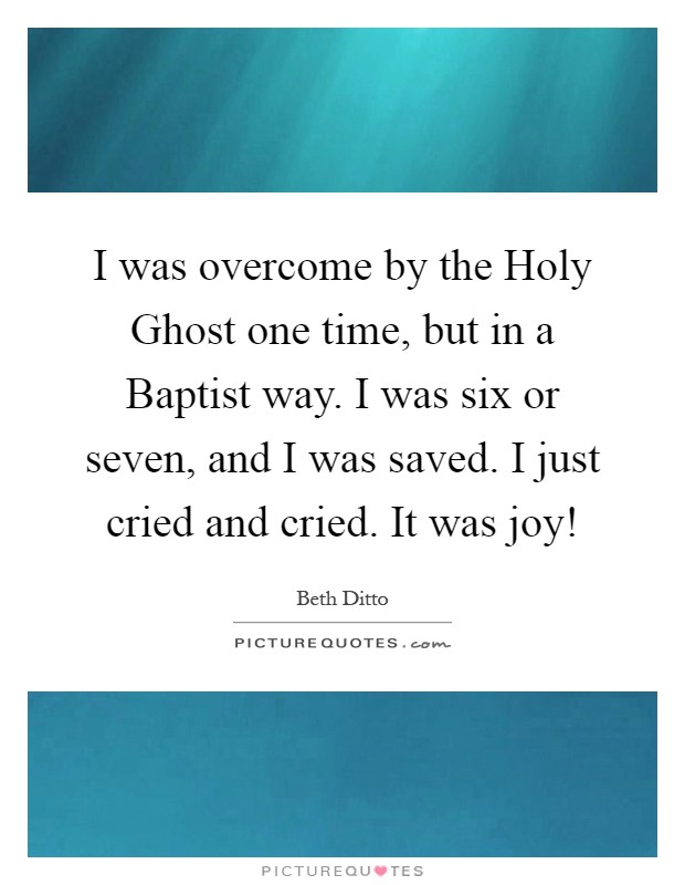 I was overcome by the Holy Ghost one time, but in a Baptist way. I was six or seven, and I was saved. I just cried and cried. It was joy! Picture Quote #1