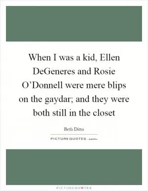 When I was a kid, Ellen DeGeneres and Rosie O’Donnell were mere blips on the gaydar; and they were both still in the closet Picture Quote #1