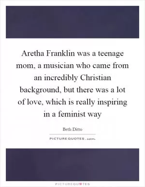 Aretha Franklin was a teenage mom, a musician who came from an incredibly Christian background, but there was a lot of love, which is really inspiring in a feminist way Picture Quote #1