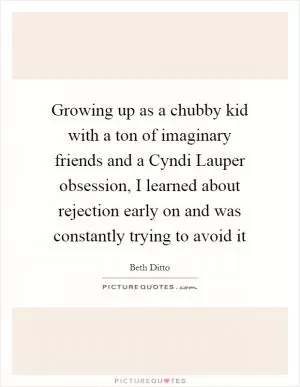 Growing up as a chubby kid with a ton of imaginary friends and a Cyndi Lauper obsession, I learned about rejection early on and was constantly trying to avoid it Picture Quote #1