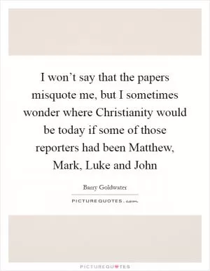 I won’t say that the papers misquote me, but I sometimes wonder where Christianity would be today if some of those reporters had been Matthew, Mark, Luke and John Picture Quote #1