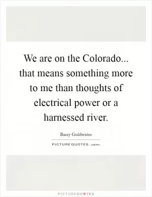 We are on the Colorado... that means something more to me than thoughts of electrical power or a harnessed river Picture Quote #1