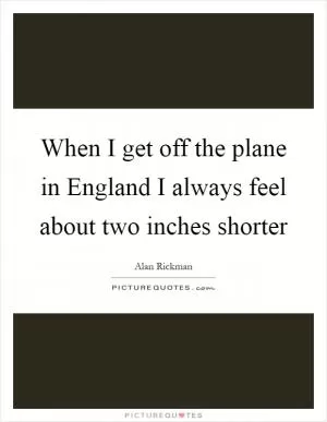 When I get off the plane in England I always feel about two inches shorter Picture Quote #1