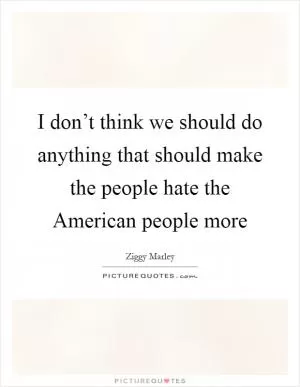 I don’t think we should do anything that should make the people hate the American people more Picture Quote #1