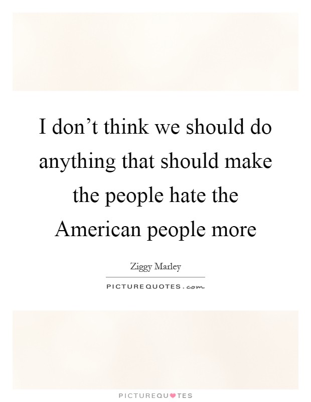 I don't think we should do anything that should make the people hate the American people more Picture Quote #1