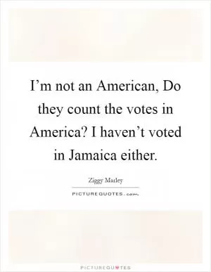 I’m not an American, Do they count the votes in America? I haven’t voted in Jamaica either Picture Quote #1