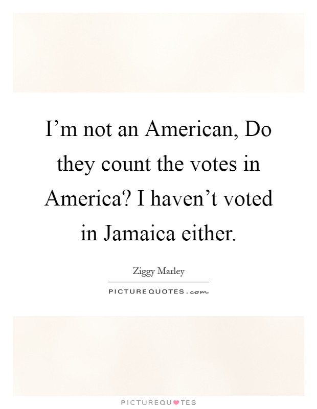 I'm not an American, Do they count the votes in America? I haven't voted in Jamaica either Picture Quote #1