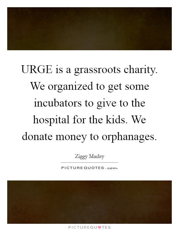 URGE is a grassroots charity. We organized to get some incubators to give to the hospital for the kids. We donate money to orphanages Picture Quote #1