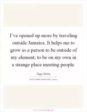 I’ve opened up more by traveling outside Jamaica. It helps me to grow as a person to be outside of my element; to be on my own in a strange place meeting people Picture Quote #1