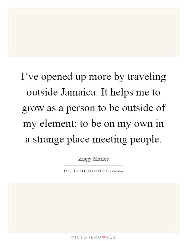 I've opened up more by traveling outside Jamaica. It helps me to grow as a person to be outside of my element; to be on my own in a strange place meeting people Picture Quote #1