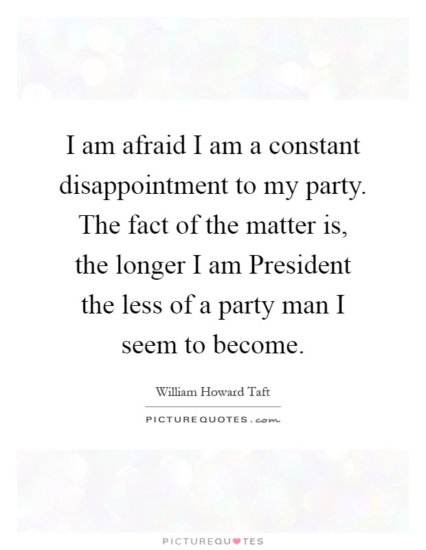 I am afraid I am a constant disappointment to my party. The fact of the matter is, the longer I am President the less of a party man I seem to become Picture Quote #1