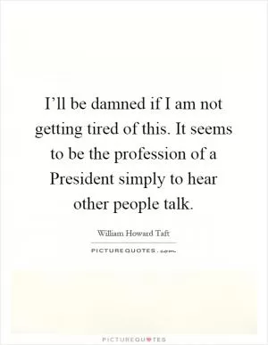 I’ll be damned if I am not getting tired of this. It seems to be the profession of a President simply to hear other people talk Picture Quote #1