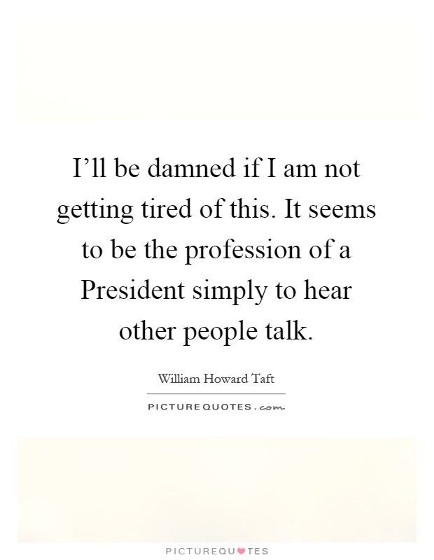 I'll be damned if I am not getting tired of this. It seems to be the profession of a President simply to hear other people talk Picture Quote #1