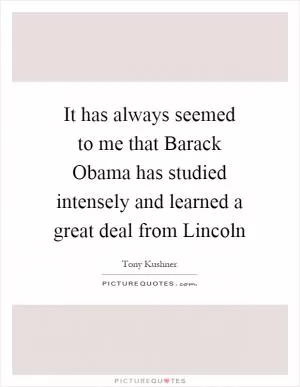 It has always seemed to me that Barack Obama has studied intensely and learned a great deal from Lincoln Picture Quote #1
