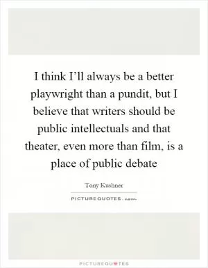 I think I’ll always be a better playwright than a pundit, but I believe that writers should be public intellectuals and that theater, even more than film, is a place of public debate Picture Quote #1