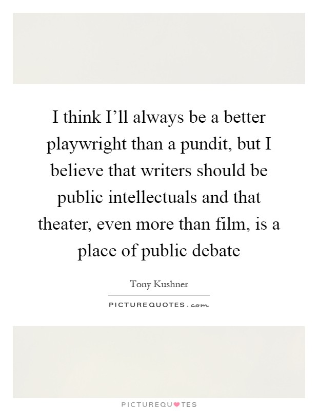 I think I'll always be a better playwright than a pundit, but I believe that writers should be public intellectuals and that theater, even more than film, is a place of public debate Picture Quote #1