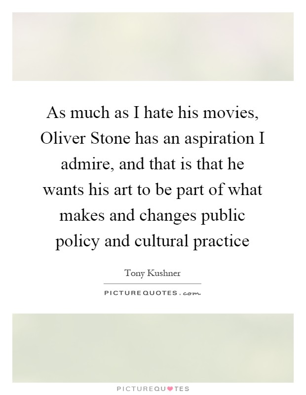 As much as I hate his movies, Oliver Stone has an aspiration I admire, and that is that he wants his art to be part of what makes and changes public policy and cultural practice Picture Quote #1