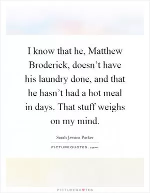 I know that he, Matthew Broderick, doesn’t have his laundry done, and that he hasn’t had a hot meal in days. That stuff weighs on my mind Picture Quote #1