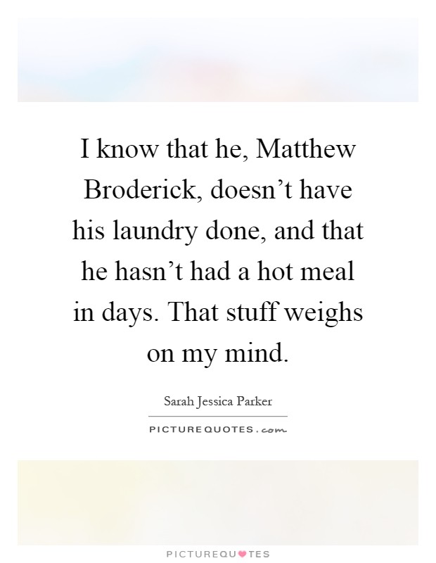 I know that he, Matthew Broderick, doesn't have his laundry done, and that he hasn't had a hot meal in days. That stuff weighs on my mind Picture Quote #1