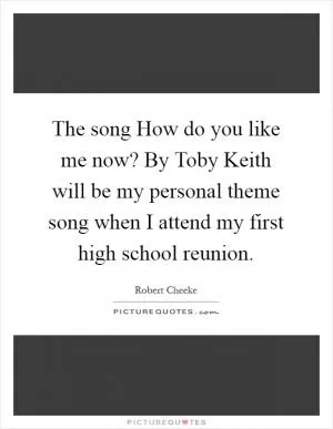 The song How do you like me now? By Toby Keith will be my personal theme song when I attend my first high school reunion Picture Quote #1