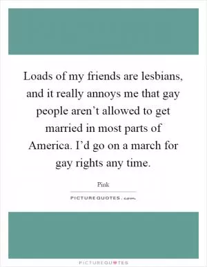 Loads of my friends are lesbians, and it really annoys me that gay people aren’t allowed to get married in most parts of America. I’d go on a march for gay rights any time Picture Quote #1