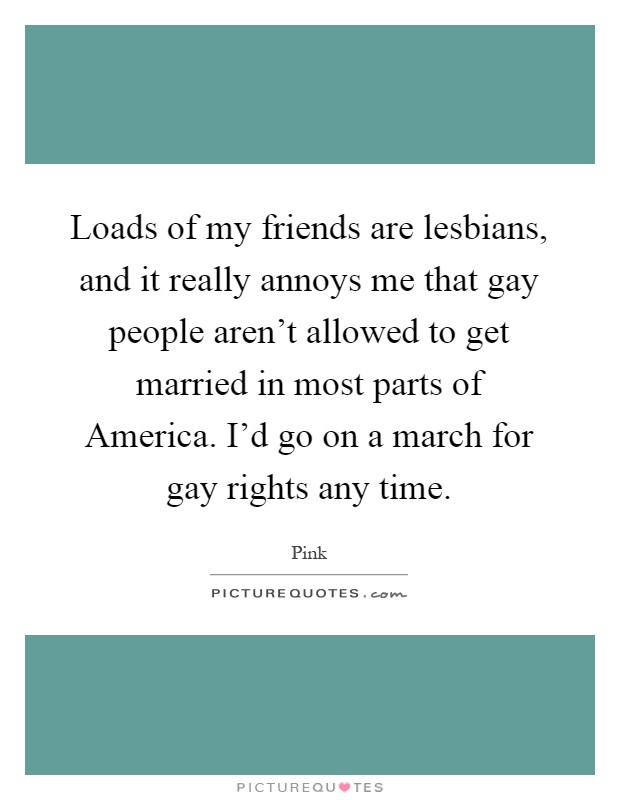 Loads of my friends are lesbians, and it really annoys me that gay people aren't allowed to get married in most parts of America. I'd go on a march for gay rights any time Picture Quote #1
