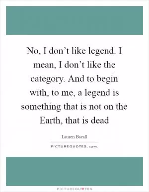 No, I don’t like legend. I mean, I don’t like the category. And to begin with, to me, a legend is something that is not on the Earth, that is dead Picture Quote #1