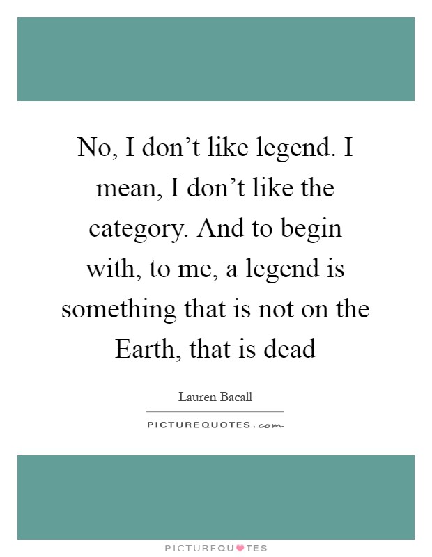 No, I don't like legend. I mean, I don't like the category. And to begin with, to me, a legend is something that is not on the Earth, that is dead Picture Quote #1