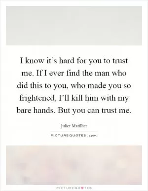 I know it’s hard for you to trust me. If I ever find the man who did this to you, who made you so frightened, I’ll kill him with my bare hands. But you can trust me Picture Quote #1