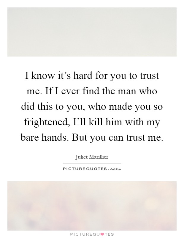 I know it's hard for you to trust me. If I ever find the man who did this to you, who made you so frightened, I'll kill him with my bare hands. But you can trust me Picture Quote #1