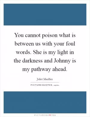 You cannot poison what is between us with your foul words. She is my light in the darkness and Johnny is my pathway ahead Picture Quote #1
